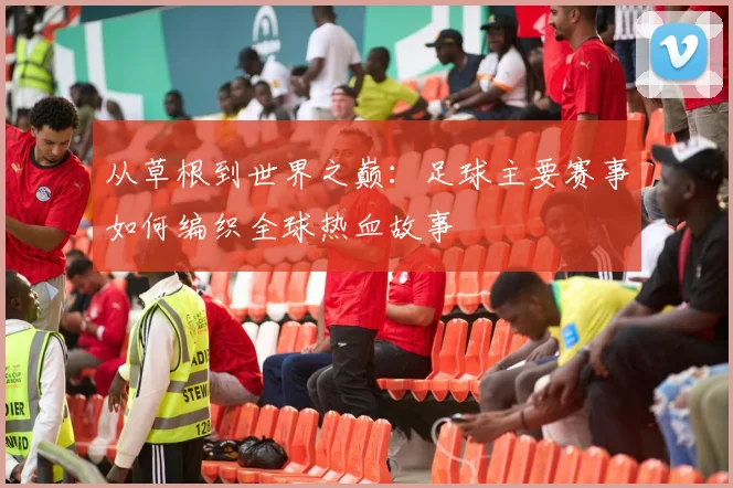 从草根到世界之巅：足球主要赛事如何编织全球热血故事