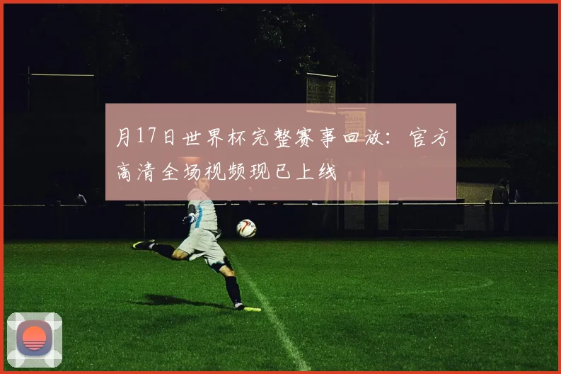月17日世界杯完整赛事回放:官方高清全场视频现已上线