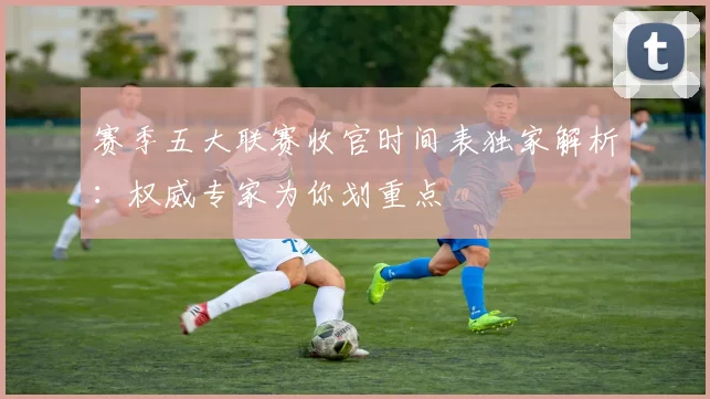 赛季五大联赛收官时间表独家解析：权威专家为你划重点